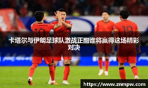 卡塔尔与伊朗足球队激战正酣谁将赢得这场精彩对决