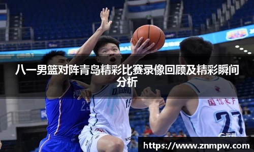 八一男篮对阵青岛精彩比赛录像回顾及精彩瞬间分析