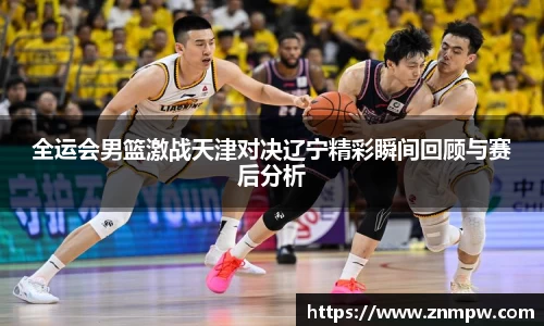 全运会男篮激战天津对决辽宁精彩瞬间回顾与赛后分析