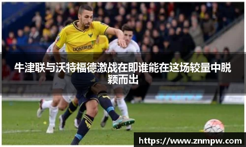 牛津联与沃特福德激战在即谁能在这场较量中脱颖而出