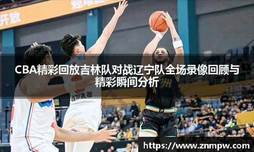 CBA精彩回放吉林队对战辽宁队全场录像回顾与精彩瞬间分析