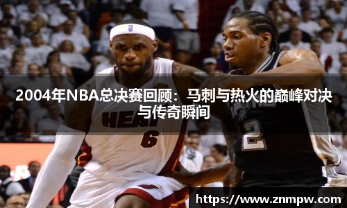2004年NBA总决赛回顾：马刺与热火的巅峰对决与传奇瞬间