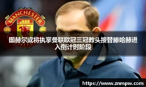 图赫尔或将执掌曼联欧冠三冠教头接替滕哈赫进入倒计时阶段