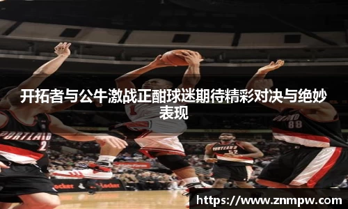 开拓者与公牛激战正酣球迷期待精彩对决与绝妙表现
