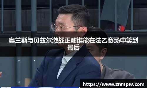 奥兰斯与贝兹尔激战正酣谁能在法乙赛场中笑到最后